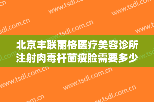 北京丰联丽格医疗美容诊所注射肉毒杆菌瘦脸需要多少钱?靠谱吗?(北京丰联丽格医疗美容好吗)