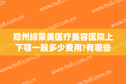 郑州缔莱美医疗美容医院上下颚一般多少费用?有哪些优势?(上海伊莱美颌面整形)