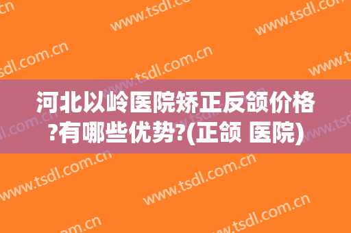 河北以岭医院矫正反颌价格?有哪些优势?(正颌 医院)