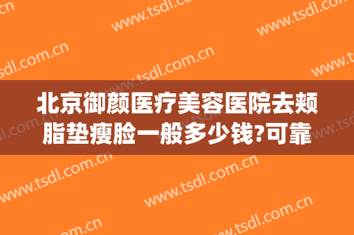 北京御颜医疗美容医院去颊脂垫瘦脸一般多少钱?可靠吗?(北京金脂御颜医疗美容医院怎么样)