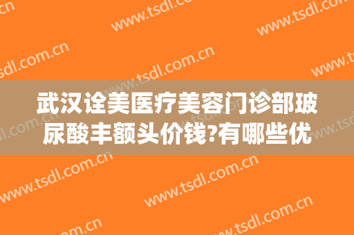 武汉诠美医疗美容门诊部玻尿酸丰额头价钱?有哪些优势?(武汉市诠美医疗美容医院)