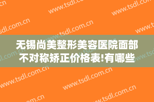 无锡尚美整形美容医院面部不对称矫正价格表!有哪些优势?(齐美矫正无锡)