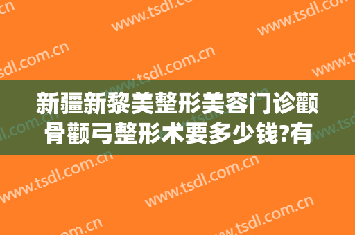 新疆新黎美整形美容门诊颧骨颧弓整形术要多少钱?有哪些优势?(整形颧骨医院)