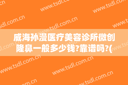 威海孙漫医疗美容诊所微创隆鼻一般多少钱?靠谱吗?(威海孙漫整形医院电话)