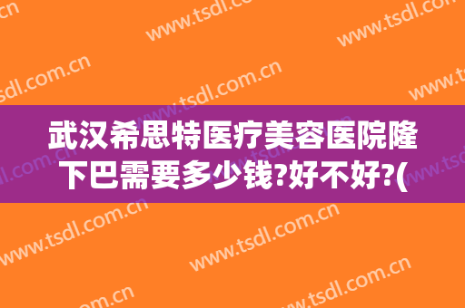 武汉希思特医疗美容医院隆下巴需要多少钱?好不好?(武汉希亚星妍整形医院怎么样)