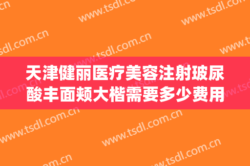 天津健丽医疗美容注射玻尿酸丰面颊大楷需要多少费用?有哪些优势?(健丽医美天津分院)