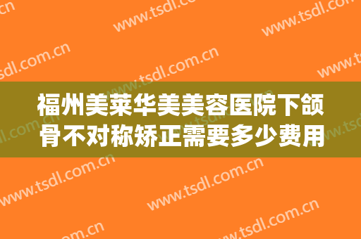 福州美莱华美美容医院下颌骨不对称矫正需要多少费用?有哪些优势?(福州美莱华美整形好吗)