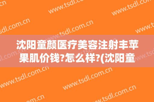 沈阳童颜医疗美容注射丰苹果肌价钱?怎么样?(沈阳童颜医疗美容整形医院)