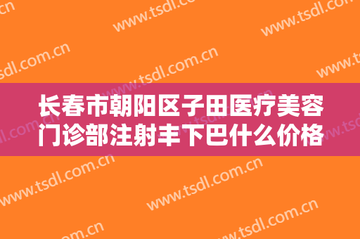 长春市朝阳区子田医疗美容门诊部注射丰下巴什么价格?贵不贵?