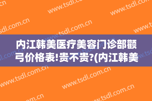 内江韩美医疗美容门诊部颧弓价格表!贵不贵?(内江韩美医疗美容门诊部颧弓价格表!贵不贵呀)