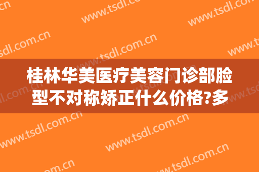 桂林华美医疗美容门诊部脸型不对称矫正什么价格?多长时间恢复?(桂林华美整形怎么样)