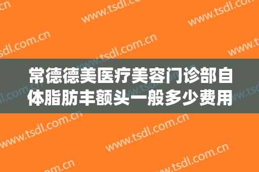 常德德美医疗美容门诊部自体脂肪丰额头一般多少费用?好不好?(常德德美整形医院医生怎么样)