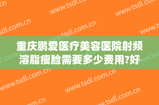 重庆鹏爱医疗美容医院射频溶脂瘦脸需要多少费用?好不好?(重庆鹏爱医疗整形医院怎么样)