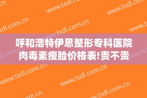 呼和浩特伊思整形专科医院肉毒素瘦脸价格表!贵不贵?(内蒙古呼和浩特伊思整形医院)