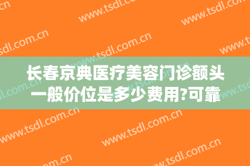 长春京典医疗美容门诊额头一般价位是多少费用?可靠吗?(京典医疗美容院怎么样)