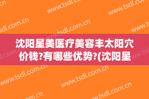 沈阳星美医疗美容丰太阳穴价钱?有哪些优势?(沈阳星美医疗美容预约电话)