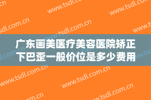 广东画美医疗美容医院矫正下巴歪一般价位是多少费用?靠谱吗?(矫正歪脸要多少钱)
