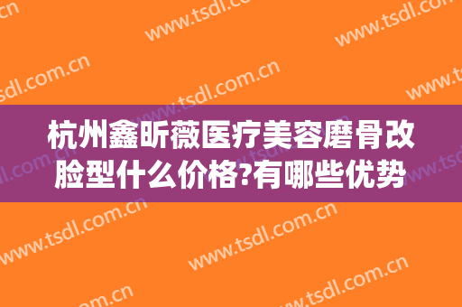 杭州鑫昕薇医疗美容磨骨改脸型什么价格?有哪些优势?(杭州整形医院磨骨好吗)