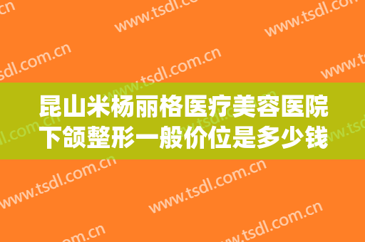 昆山米杨丽格医疗美容医院下颌整形一般价位是多少钱?可靠吗?(北京米扬丽格医疗美容门诊部怎么样)