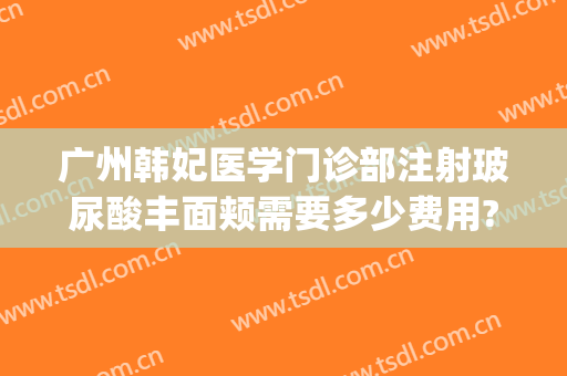 广州韩妃医学门诊部注射玻尿酸丰面颊需要多少费用?需要多久恢复?(广州韩妃美容整形)