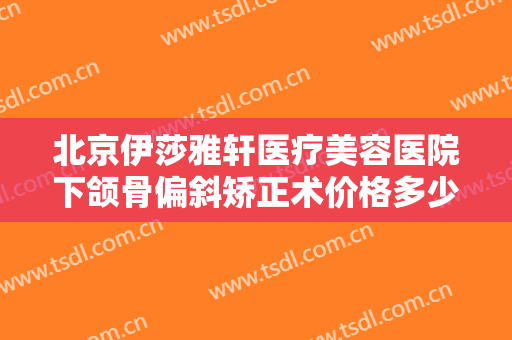 北京伊莎雅轩医疗美容医院下颌骨偏斜矫正术价格多少钱?有哪些优势?