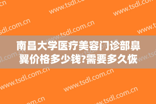 南昌大学医疗美容门诊部鼻翼价格多少钱?需要多久恢复?(南昌鼻整形医生)