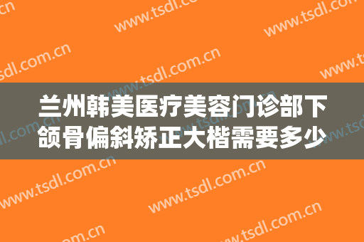 兰州韩美医疗美容门诊部下颌骨偏斜矫正大楷需要多少费用?可靠吗?(兰州韩美整形美容医院是正规医院吗)