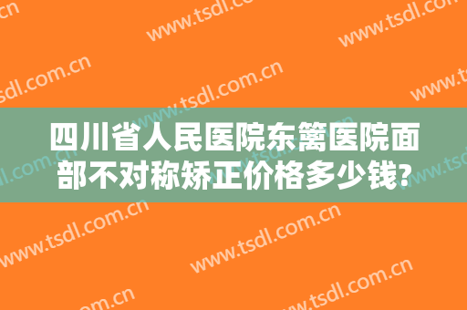 四川省人民医院东篱医院面部不对称矫正价格多少钱?怎么样?