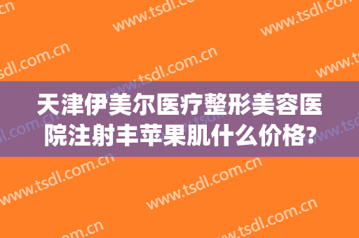 天津伊美尔医疗整形美容医院注射丰苹果肌什么价格?贵不贵?(天津伊美尔双眼皮价格)