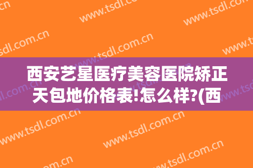 西安艺星医疗美容医院矫正天包地价格表!怎么样?(西安整形美容医院艺星治疗)