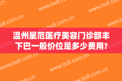 温州星范医疗美容门诊部丰下巴一般价位是多少费用?可靠吗?(温州星范整形医院口碑)