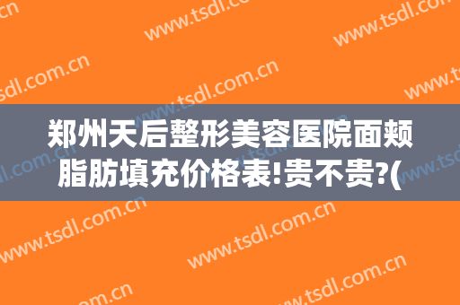 郑州天后整形美容医院面颊脂肪填充价格表!贵不贵?(郑州天后整形美容医院面颊脂肪填充价格表!贵不贵呀)