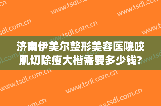 济南伊美尔整形美容医院咬肌切除瘦大楷需要多少钱?贵不贵?(山东济南伊美尔整形医院)