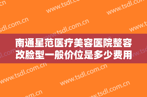 南通星范医疗美容医院整容改脸型一般价位是多少费用?多长时间恢复?
