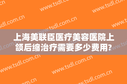 上海美联臣医疗美容医院上颌后缩治疗需要多少费用?靠谱吗?
