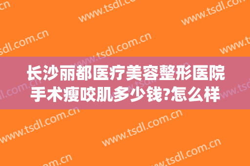长沙丽都医疗美容整形医院手术瘦咬肌多少钱?怎么样?(长沙丽都整形医院电话)