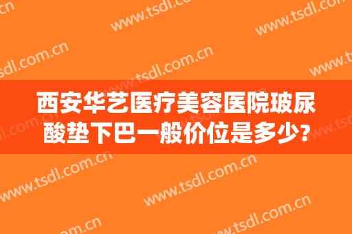 西安华艺医疗美容医院玻尿酸垫下巴一般价位是多少?有哪些优势?(华美玻尿酸要多少钱)