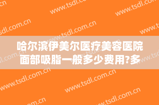 哈尔滨伊美尔医疗美容医院面部吸脂一般多少费用?多长时间恢复?(哈尔滨市伊美尔整形医院)