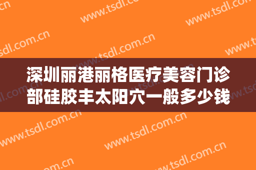 深圳丽港丽格医疗美容门诊部硅胶丰太阳穴一般多少钱?怎么样?(深圳丽格丽港整形医院)