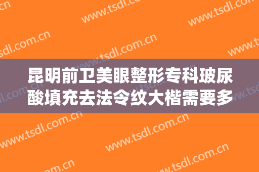 昆明前卫美眼整形专科玻尿酸填充去法令纹大楷需要多少钱?可靠吗?(昆明哪里打玻尿酸最正规?)