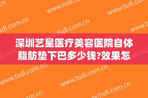 深圳艺星医疗美容医院自体脂肪垫下巴多少钱?效果怎么样?(深圳艺星医疗整形医院)