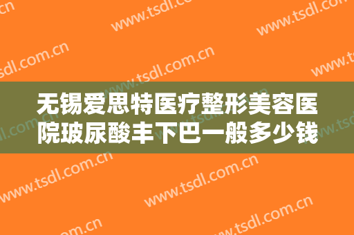 无锡爱思特医疗整形美容医院玻尿酸丰下巴一般多少钱?需要多久恢复?