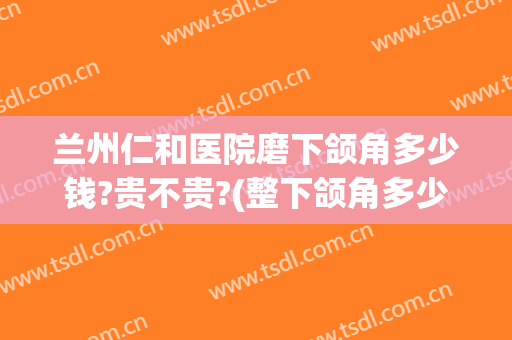 兰州仁和医院磨下颌角多少钱?贵不贵?(整下颌角多少钱)