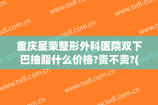 重庆星荣整形外科医院双下巴抽脂什么价格?贵不贵?(重庆吸脂整形)
