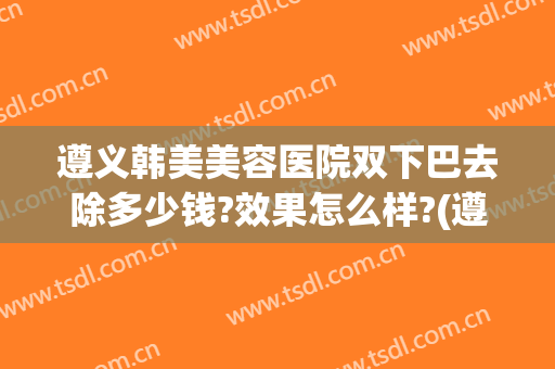 遵义韩美美容医院双下巴去除多少钱?效果怎么样?(遵义韩美整形美容医院简介)