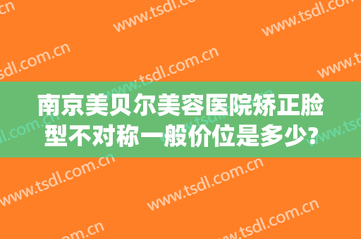 南京美贝尔美容医院矫正脸型不对称一般价位是多少?需要多久恢复?(南京美贝尔美容医院好不好)
