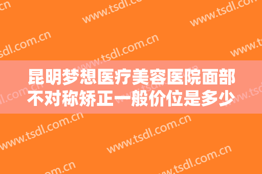 昆明梦想医疗美容医院面部不对称矫正一般价位是多少费用?多长时间恢复?