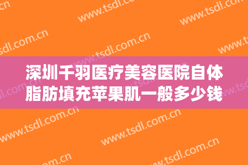 深圳千羽医疗美容医院自体脂肪填充苹果肌一般多少钱?好不好?(自体脂肪填充苹果肌要多少钱)