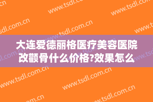 大连爱德丽格医疗美容医院改颧骨什么价格?效果怎么样?(大连爱德丽格医疗美容好不好)