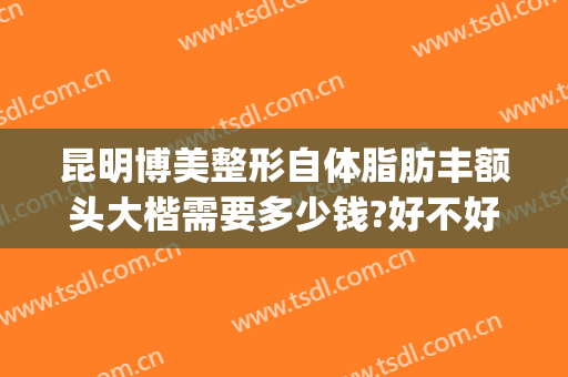 昆明博美整形自体脂肪丰额头大楷需要多少钱?好不好?(脂肪丰胸整形多少钱)